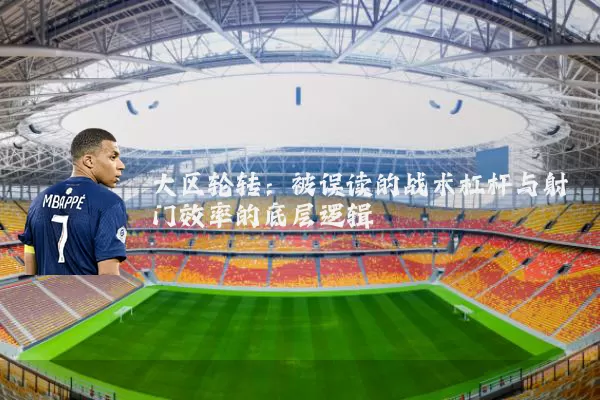大区轮转：被误读的战术杠杆与射门效率的底层逻辑
