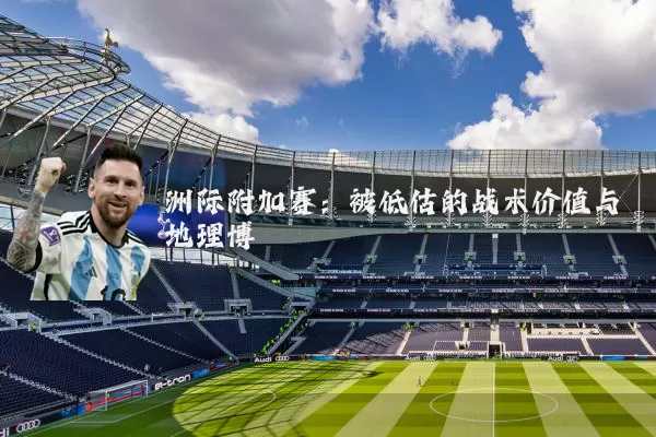 洲际附加赛:被低估的战术价值与地理博弈