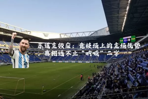 东道主效应:竞技场上的主场优势,真相远不止“呐喊”二字