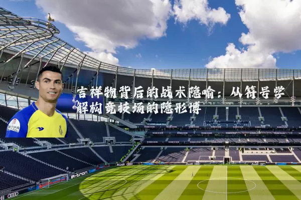 吉祥物背后的战术隐喻：从符号学解构竞技场的隐形博弈