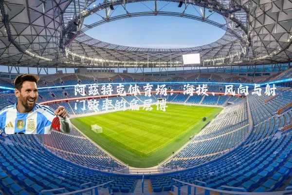 阿兹特克体育场:海拔、风向与射门效率的底层博弈