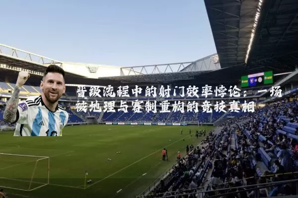 晋级流程中的射门效率悖论:一场被地理与赛制重构的竞技真相